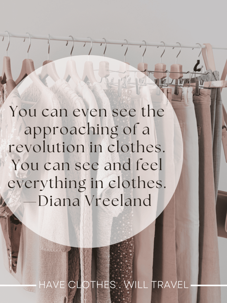  Fashion is part of the daily air and it changes all the time, with all the events. You can even see the approaching of a revolution in clothes. You can see and feel everything in clothes. —Diana Vreeland